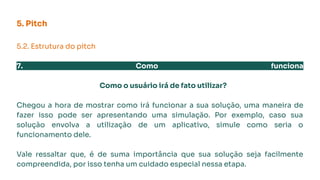 5. Pitch
5.2. Estrutura do pitch
7. Como funciona
Como o usuário irá de fato utilizar?
Chegou a hora de mostrar como irá funcionar a sua solução, uma maneira de
fazer isso pode ser apresentando uma simulação. Por exemplo, caso sua
solução envolva a utilização de um aplicativo, simule como seria o
funcionamento dele.
Vale ressaltar que, é de suma importância que sua solução seja facilmente
compreendida, por isso tenha um cuidado especial nessa etapa.
 