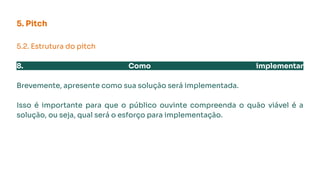 5. Pitch
5.2. Estrutura do pitch
8. Como implementar
Brevemente, apresente como sua solução será implementada.
Isso é importante para que o público ouvinte compreenda o quão viável é a
solução, ou seja, qual será o esforço para implementação.
 