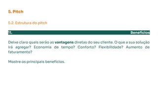 5. Pitch
5.2. Estrutura do pitch
11. Benefícios
Deixe claro quais serão as vantagens diretas do seu cliente. O que a sua solução
irá agregar? Economia de tempo? Conforto? Flexibilidade? Aumento de
faturamento?
Mostre os principais benefícios.
 