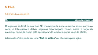5. Pitch
5.2. Estrutura do pitch
13. Agradecimento
Chegamos ao ﬁnal da sua fala! No momento de encerramento, assim como na
capa, é interessante deixar algumas informações como, nome e logo da
empresa, nome de quem está apresentando, contato e uma frase de efeito.
A frase de efeito pode ser uma “Call to action” ou chamada para ação.
 