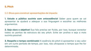 5. Pitch
5.3. Dicas para construir apresentações de impacto
1. Estude o público ouvinte com antecedência! Saber para quem se vai
apresentar te ajudará a adequar a sua linguagem e escolher os melhores
argumentos.
2. Seja claro e objetivo! Sua fala precisa ser ﬂuida, por isso, busque conectar
todos os pontos da estrutura do seu pitch. Evite ser prolixo e seja o mais
sucinto possível.
3. Respeite o tempo combinado! A essência do pitch é apresentar o seu valor
em um curto período de tempo, por isso, não ultrapasse o tempo que lhe for
determinado.
 
