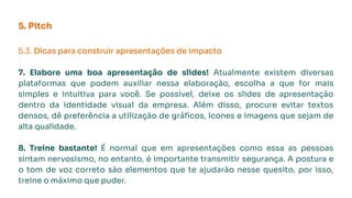 5. Pitch
5.3. Dicas para construir apresentações de impacto
7. Elabore uma boa apresentação de slides! Atualmente existem diversas
plataformas que podem auxiliar nessa elaboração, escolha a que for mais
simples e intuitiva para você. Se possível, deixe os slides de apresentação
dentro da identidade visual da empresa. Além disso, procure evitar textos
densos, dê preferência a utilização de gráﬁcos, ícones e imagens que sejam de
alta qualidade.
8. Treine bastante! É normal que em apresentações como essa as pessoas
sintam nervosismo, no entanto, é importante transmitir segurança. A postura e
o tom de voz correto são elementos que te ajudarão nesse quesito, por isso,
treine o máximo que puder.
 