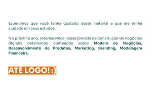 Esperamos que você tenha gostado deste material e que ele tenha
ajudado em seus estudos.
No próximo ano, retomaremos nossa jornada de construção de negócios
digitais detalhando conteúdos sobre Modelo de Negócios,
Desenvolvimento de Produtos, Marketing, Branding, Modelagem
Financeira.
ATÉ LOGO! :)
 