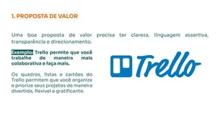 1. PROPOSTA DE VALOR
Uma boa proposta de valor precisa ter clareza, linguagem assertiva,
transparência e direcionamento.
Exemplo: Trello permite que você
trabalhe de maneira mais
colaborativa e faça mais.
Os quadros, listas e cartões do
Trello permitem que você organize
e priorize seus projetos de maneira
divertida, ﬂexível e gratiﬁcante.
 