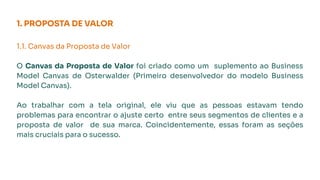 1. PROPOSTA DE VALOR
1.1. Canvas da Proposta de Valor
O Canvas da Proposta de Valor foi criado como um suplemento ao Business
Model Canvas de Osterwalder (Primeiro desenvolvedor do modelo Business
Model Canvas).
Ao trabalhar com a tela original, ele viu que as pessoas estavam tendo
problemas para encontrar o ajuste certo entre seus segmentos de clientes e a
proposta de valor de sua marca. Coincidentemente, essas foram as seções
mais cruciais para o sucesso.
 