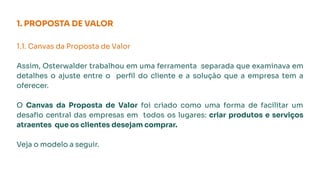 1. PROPOSTA DE VALOR
1.1. Canvas da Proposta de Valor
Assim, Osterwalder trabalhou em uma ferramenta separada que examinava em
detalhes o ajuste entre o perﬁl do cliente e a solução que a empresa tem a
oferecer.
O Canvas da Proposta de Valor foi criado como uma forma de facilitar um
desaﬁo central das empresas em todos os lugares: criar produtos e serviços
atraentes que os clientes desejam comprar.
Veja o modelo a seguir.
 
