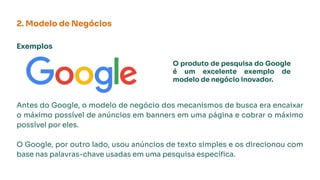 Exemplos
Antes do Google, o modelo de negócio dos mecanismos de busca era encaixar
o máximo possível de anúncios em banners em uma página e cobrar o máximo
possível por eles.
O Google, por outro lado, usou anúncios de texto simples e os direcionou com
base nas palavras-chave usadas em uma pesquisa especíﬁca.
2. Modelo de Negócios
O produto de pesquisa do Google
é um excelente exemplo de
modelo de negócio inovador.
 