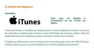 Exemplos
Antes do iTunes, o modelo de negócio para a música digital era cobrar uma taxa
de assinatura mensal pelo acesso a uma biblioteca de música, onde a falta de
pagamento da taxa signiﬁcava que o acesso à música era cortado.
A Apple se diferenciou com sucesso com uma cobrança única de US$ 0,99 por
música, após a qual o usuário poderia ter a música digital para sempre.
2. Modelo de Negócios
Esse caso do Google é
semelhante ao do iTunes da
Apple.
 