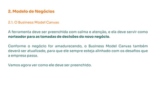 2. Modelo de Negócios
2.1. O Business Model Canvas
A ferramenta deve ser preenchida com calma e atenção, e ela deve servir como
norteador para as tomadas de decisões do novo negócio.
Conforme o negócio for amadurecendo, o Business Model Canvas também
deverá ser atualizado, para que ele sempre esteja alinhado com os desaﬁos que
a empresa passa.
Vamos agora ver como ele deve ser preenchido.
 