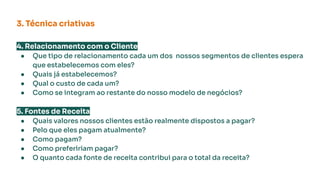 4. Relacionamento com o Cliente
● Que tipo de relacionamento cada um dos nossos segmentos de clientes espera
que estabelecemos com eles?
● Quais já estabelecemos?
● Qual o custo de cada um?
● Como se integram ao restante do nosso modelo de negócios?
5. Fontes de Receita
● Quais valores nossos clientes estão realmente dispostos a pagar?
● Pelo que eles pagam atualmente?
● Como pagam?
● Como prefeririam pagar?
● O quanto cada fonte de receita contribui para o total da receita?
3. Técnica criativas
 