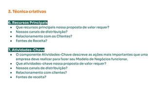 6. Recursos Principais
● Que recursos principais nossa proposta de valor requer?
● Nossos canais de distribuição?
● Relacionamento com os Clientes?
● Fontes de Receita?
7. Atividades-Chave
● O componente Atividades-Chave descreve as ações mais importantes que uma
empresa deve realizar para fazer seu Modelo de Negócios funcionar.
● Que atividades-chave nossa proposta de valor requer?
● Nossos canais de distribuição?
● Relacionamento com clientes?
● Fontes de receita?
3. Técnica criativas
 