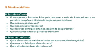 3. Técnica criativas
8. Parceiros-Chave
● O componente Parcerias Principais descreve a rede de fornecedores e os
parceiros que põem o Modelo de Negócios para funcionar.
● Quem são meus parceiros?
● Quem são meus fornecedores?
● Que recursos principais estamos adquirindo dos parceiros?
● Que atividades-chave os parceiros executam?
9. Estrutura de Custos
● Quais são os custos mais importantes em nosso modelo de negócios?
● Que recursos Principais são mais caros?
● Quais atividades-chave são mais caras?
 