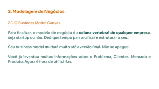 2. Modelagem de Negócios
2.1. O Business Model Canvas
Para ﬁnalizar, o modelo de negócio é a coluna vertebral de qualquer empresa,
seja startup ou não. Dedique tempo para analisar e estruturar o seu.
Seu business model mudará muito até a versão ﬁnal. Não se apegue!
Você já levantou muitas informações sobre o Problema, Clientes, Mercado e
Produto. Agora é hora de utilizá-las.
 