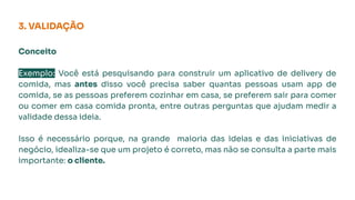 Conceito
Exemplo: Você está pesquisando para construir um aplicativo de delivery de
comida, mas antes disso você precisa saber quantas pessoas usam app de
comida, se as pessoas preferem cozinhar em casa, se preferem sair para comer
ou comer em casa comida pronta, entre outras perguntas que ajudam medir a
validade dessa ideia.
Isso é necessário porque, na grande maioria das ideias e das iniciativas de
negócio, idealiza-se que um projeto é correto, mas não se consulta a parte mais
importante: o cliente.
3. VALIDAÇÃO
 