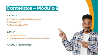 Conteúdos - Módulo 2
4. O MVP
4.1. O MVP e o ciclo Build-Measure-Learn
4.2. Tipos de MVP
4.3. Construindo um MVP
5. Pitch
5.1. Estrutura do Pitch
5.2. Dicas para construir apresentações de impacto
ANEXO 1: Ferramentas
 