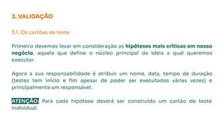 3. VALIDAÇÃO
3.1. Os cartões de teste
Primeiro devemos levar em consideração as hipóteses mais críticas em nosso
negócio, aquela que deﬁne o núcleo principal da ideia a qual queremos
executar.
Agora a sua responsabilidade é atribuir um nome, data, tempo de duração
(testes tem início e ﬁm apesar de poder ser executados várias vezes) e
principalmente um responsável.
ATENÇÃO: Para cada hipótese deverá ser construído um cartão de teste
individual.
 