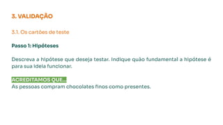 3. VALIDAÇÃO
3.1. Os cartões de teste
Passo 1: Hipóteses
Descreva a hipótese que deseja testar. Indique quão fundamental a hipótese é
para sua ideia funcionar.
ACREDITAMOS QUE...
As pessoas compram chocolates ﬁnos como presentes.
 
