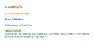 3. VALIDAÇÃO
3.1. Os cartões de teste
Passo 3: Métricas
Deﬁna o que será medido.
E MENSURAR...
Quantidade de pessoas que passarem o contato para receber informações
sobre o kit de chocolates para presente.
 