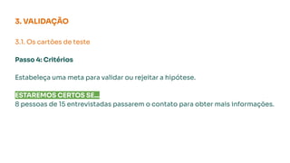 3. VALIDAÇÃO
3.1. Os cartões de teste
Passo 4: Critérios
Estabeleça uma meta para validar ou rejeitar a hipótese.
ESTAREMOS CERTOS SE...
8 pessoas de 15 entrevistadas passarem o contato para obter mais informações.
 