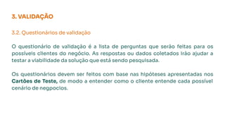 3. VALIDAÇÃO
3.2. Questionários de validação
O questionário de validação é a lista de perguntas que serão feitas para os
possíveis clientes do negócio. As respostas ou dados coletados irão ajudar a
testar a viabilidade da solução que está sendo pesquisada.
Os questionários devem ser feitos com base nas hipóteses apresentadas nos
Cartões de Teste, de modo a entender como o cliente entende cada possível
cenário de negpocios.
 