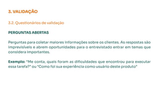 3. VALIDAÇÃO
3.2. Questionários de validação
PERGUNTAS ABERTAS
Perguntas para coletar maiores informações sobre os clientes. As respostas são
imprevisíveis e abrem oportunidades para o entrevistado entrar em temas que
considera importantes.
Exemplo: “Me conta, quais foram as diﬁculdades que encontrou para executar
essa tarefa?” ou “Como foi sua experiência como usuário deste produto”
 