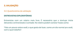 3. VALIDAÇÃO
3.2. Questionários de validação
ENTREVISTAS EXPLORATÓRIAS
Entrevistas com um roteiro mais livre. É necessário que a startups inicie
deixando o entrevistado à vontade. No roteiro podem constar frases como:
“Fala um pouco sobre você, o que gosta de fazer, como um dia normal pra você,
com o que trabalha”.
 