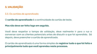 3. VALIDAÇÃO
3.3. Os cartões de aprendizado
O cartão de aprendizado é a continuidade do cartão de teste.
Mas não deve ser feito logo em seguida.
Você deve respeitar o tempo de validação, deve realmente ir para a rua e
conversar com os clientes potenciais antes de discutir o que foi aprendido. Só
depois, deve preencher o cartão de aprendizado.
O cartão de aprendizado é uma forma simples de registrar tudo o que foi feito e
principalmente tudo que você aprendeu neste processo.
 