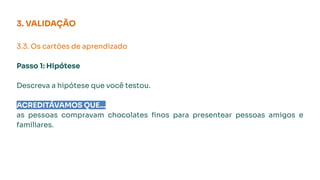 3.3. Os cartões de aprendizado
Passo 1: Hipótese
Descreva a hipótese que você testou.
ACREDITÁVAMOS QUE...
as pessoas compravam chocolates ﬁnos para presentear pessoas amigos e
familiares.
3. VALIDAÇÃO
 