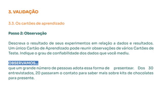 3.3. Os cartões de aprendizado
Passo 2: Observação
Descreva o resultado de seus experimentos em relação a dados e resultados.
Um único Cartão de Aprendizado pode reunir observações de vários Cartões de
Teste. Indique o grau de conﬁabilidade dos dados que você mediu.
OBSERVAMOS...
que um grande número de pessoas adota essa forma de presentear. Dos 30
entrevistados, 20 passaram o contato para saber mais sobre kits de chocolates
para presente.
3. VALIDAÇÃO
 