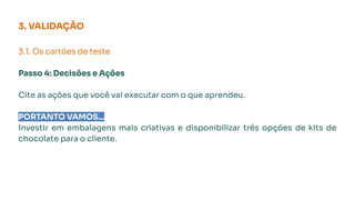 3. VALIDAÇÃO
3.1. Os cartões de teste
Passo 4: Decisões e Ações
Cite as ações que você vai executar com o que aprendeu.
PORTANTO VAMOS...
Investir em embalagens mais criativas e disponibilizar três opções de kits de
chocolate para o cliente.
 