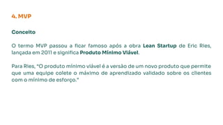 Conceito
O termo MVP passou a ﬁcar famoso após a obra Lean Startup de Eric Ries,
lançada em 2011 e signiﬁca Produto Mínimo Viável.
Para Ries, “O produto mínimo viável é a versão de um novo produto que permite
que uma equipe colete o máximo de aprendizado validado sobre os clientes
com o mínimo de esforço.”
4. MVP
 