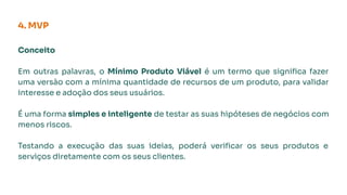 Conceito
Em outras palavras, o Mínimo Produto Viável é um termo que signiﬁca fazer
uma versão com a mínima quantidade de recursos de um produto, para validar
interesse e adoção dos seus usuários.
É uma forma simples e inteligente de testar as suas hipóteses de negócios com
menos riscos.
Testando a execução das suas ideias, poderá veriﬁcar os seus produtos e
serviços diretamente com os seus clientes.
4. MVP
 