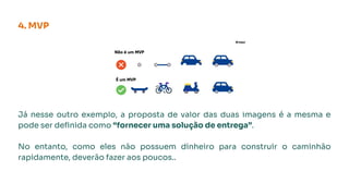 Já nesse outro exemplo, a proposta de valor das duas imagens é a mesma e
pode ser deﬁnida como “fornecer uma solução de entrega”.
No entanto, como eles não possuem dinheiro para construir o caminhão
rapidamente, deverão fazer aos poucos..
4. MVP
 