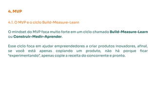4.1. O MVP e o ciclo Build-Measure-Learn
O mindset do MVP foca muito forte em um ciclo chamado Build-Measure-Learn
ou Construir-Medir-Aprender.
Esse ciclo foca em ajudar empreendedores a criar produtos inovadores, aﬁnal,
se você está apenas copiando um produto, não há porque ﬁcar
“experimentando”, apenas copie a receita do concorrente e pronto.
4. MVP
 