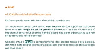 4. MVP
4.1. O MVP e o ciclo Build-Measure-Learn
De forma geral a receita do bolo não é difícil, consiste em:
2 - Agora você possui uma versão bem sucinta do que supõe ser o produto
ideal, mas está longe de ter um produto pronto para colocar no mercado. É
importante deixar seus clientes cientes disso e não gerar expectativas que não
serão atendidas neste momento.
Comece então a MEDIR o comportamento dos clientes frente a seu produto,
deﬁnindo métricas que vão trazer as respostas que você precisa sobre a direção
que deve seguir;
 