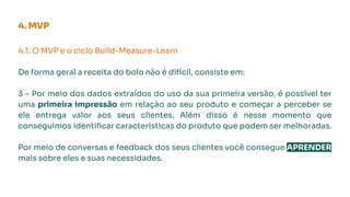 4. MVP
4.1. O MVP e o ciclo Build-Measure-Learn
De forma geral a receita do bolo não é difícil, consiste em:
3 - Por meio dos dados extraídos do uso da sua primeira versão, é possível ter
uma primeira impressão em relação ao seu produto e começar a perceber se
ele entrega valor aos seus clientes. Além disso é nesse momento que
conseguimos identiﬁcar características do produto que podem ser melhoradas.
Por meio de conversas e feedback dos seus clientes você consegue APRENDER
mais sobre eles e suas necessidades.
 