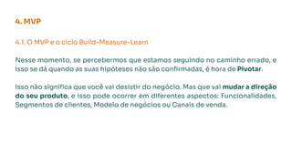 4. MVP
4.1. O MVP e o ciclo Build-Measure-Learn
Nesse momento, se percebermos que estamos seguindo no caminho errado, e
isso se dá quando as suas hipóteses não são conﬁrmadas, é hora de Pivotar.
Isso não signiﬁca que você vai desistir do negócio. Mas que vai mudar a direção
do seu produto, e isso pode ocorrer em diferentes aspectos: Funcionalidades,
Segmentos de clientes, Modelo de negócios ou Canais de venda.
 