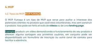 4. MVP
4.2. Tipos de MVP: MVP FUMAÇA.
O MVP Fumaça é um tipo de MVP que serve para avaliar o interesse dos
potenciais clientes no produto que você está vislumbrando, mas sem construir
o produto. Isso pode ser feito através de vídeos ou de uma landing page.
Exemplo: produzir um vídeo demonstrando o funcionamento do seu produto e
oferecer alguma vantagem aos primeiros usuários, em conjunto pode ser
disponibilizado um formulário de inscrição ou outro canal de contato para
facilitar a aderência.
 