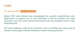 4.2. Tipos de MVP: MVP CONCIERGE.
Nesse MVP, você atende uma necessidade do usuário manualmente, sem
desenvolver o produto em si, mas simulando o uso do produto que você
vislumbra. Para isso você utilizará ferramentas de comunicação como e-mail,
WhatsApp, etc
Em outras palavras, você irá se comunicar com os clientes por canais que já
existem e tentar gerar receita utilizando o menor esforço possível.
4. MVP
 