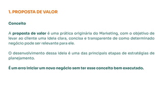 1. PROPOSTA DE VALOR
Conceito
A proposta de valor é uma prática originária do Marketing, com o objetivo de
levar ao cliente uma ideia clara, concisa e transparente de como determinado
negócio pode ser relevante para ele.
O desenvolvimento dessa ideia é uma das principais etapas de estratégias de
planejamento.
É um erro iniciar um novo negócio sem ter esse conceito bem executado.
 