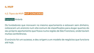 4. MVP
4.2. Tipos de MVP: MVP CONCIERGE.
Exemplo: Airbnb
Os fundadores que moravam no mesmo apartamento e estavam sem dinheiro,
colocaram um anúncio num site comum de classiﬁcados para alugar quartos do
seu próprio apartamento que ﬁcava numa região de São Francisco, onde haviam
muitas conferências.
O anúncio foi um sucesso, e deu origem a um modelo de negócios que funciona
até hoje.
 