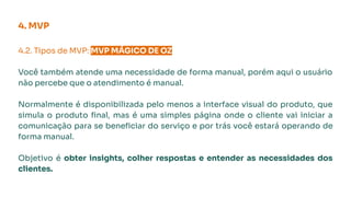 4. MVP
4.2. Tipos de MVP: MVP MÁGICO DE OZ.
Você também atende uma necessidade de forma manual, porém aqui o usuário
não percebe que o atendimento é manual.
Normalmente é disponibilizada pelo menos a interface visual do produto, que
simula o produto ﬁnal, mas é uma simples página onde o cliente vai iniciar a
comunicação para se beneﬁciar do serviço e por trás você estará operando de
forma manual.
Objetivo é obter insights, colher respostas e entender as necessidades dos
clientes.
 