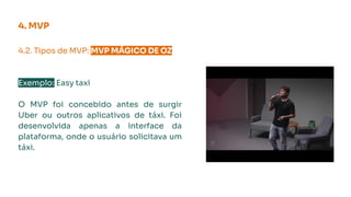 4.2. Tipos de MVP: MVP MÁGICO DE OZ.
Exemplo: Easy taxi
O MVP foi concebido antes de surgir
Uber ou outros aplicativos de táxi. Foi
desenvolvida apenas a interface da
plataforma, onde o usuário solicitava um
táxi.
4. MVP
 