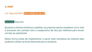 4.2. Tipos de MVP: MVP MÁGICO DE OZ.
Exemplo: Easy taxi
Quando o cliente solicitava o pedido, os próprios sócios recebiam um e-mail
e entravam em contato com a cooperativa de táxi por telefone para enviar
um táxi ao solicitante.
Desta forma antes de implementar a parte mais complexa do sistema eles
puderam validar se havia demanda para o produto.
4. MVP
 