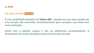 4.2. Tipos de MVP: MVP A/B.
É uma modalidade baseada nos Testes A/B – aqueles em que duas versões de
uma solução são oferecidas simultaneamente para comparar qual delas tem
maior aceitação.
Assim que o público acessa o site ou plataforma correspondente, é
direcionado, de modo automático, para uma das duas versões.
4. MVP
 