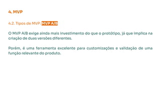 4.2. Tipos de MVP: MVP A/B.
O MVP A/B exige ainda mais investimento do que o protótipo, já que implica na
criação de duas versões diferentes.
Porém, é uma ferramenta excelente para customizações e validação de uma
função relevante do produto.
4. MVP
 