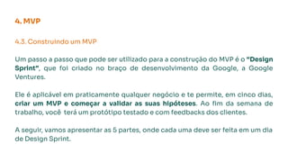 4.3. Construindo um MVP
Um passo a passo que pode ser utilizado para a construção do MVP é o “Design
Sprint”, que foi criado no braço de desenvolvimento da Google, a Google
Ventures.
Ele é aplicável em praticamente qualquer negócio e te permite, em cinco dias,
criar um MVP e começar a validar as suas hipóteses. Ao ﬁm da semana de
trabalho, você terá um protótipo testado e com feedbacks dos clientes.
A seguir, vamos apresentar as 5 partes, onde cada uma deve ser feita em um dia
de Design Sprint.
4. MVP
 