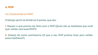 4. MVP
4.3. Construindo um MVP
O Design sprint se divide em 5 partes, que são:
1. Mapear o que precisa ser feito com o MVP (Quais são as hipóteses que você
quer validar com esse MVP?)
2. Esboço de como aconteceria (O que o seu MVP precisa fazer para validar
essas hipóteses?)
 