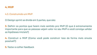 4. MVP
4.3. Construindo um MVP
O Design sprint se divide em 5 partes, que são:
3. Deﬁnir os pontos que fazem mais sentido pro MVP (O que é extremamente
importante para que as pessoas vejam valor no seu MVP e você consiga validar
as hipóteses iniciais?)
4. Construir o MVP (Como você pode construir isso da forma mais enxuta
possível?)
5. Testar e colher feedback
 