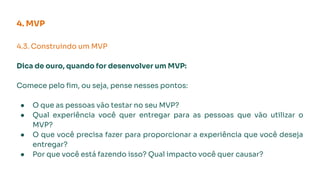 4.3. Construindo um MVP
Dica de ouro, quando for desenvolver um MVP:
Comece pelo ﬁm, ou seja, pense nesses pontos:
● O que as pessoas vão testar no seu MVP?
● Qual experiência você quer entregar para as pessoas que vão utilizar o
MVP?
● O que você precisa fazer para proporcionar a experiência que você deseja
entregar?
● Por que você está fazendo isso? Qual impacto você quer causar?
4. MVP
 